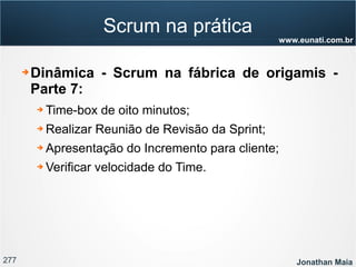 277 Jonathan Maia
www.eunati.com.br
Scrum na prática
➔ Dinâmica - Scrum na fábrica de origamis -
Parte 7:
➔ Time-box de oito minutos;
➔ Realizar Reunião de Revisão da Sprint;
➔ Apresentação do Incremento para cliente;
➔ Verificar velocidade do Time.
 