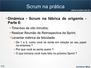 278 Jonathan Maia
www.eunati.com.br
Scrum na prática
➔ Dinâmica - Scrum na fábrica de origamis -
Parte 8:
➔ Time-box de oito minutos;
➔ Realizar Reunião de Retrospectiva da Sprint;
➔ Levantar métrica da felicidade:
➔ De 1 a 5, como você se sente em relação ao seu papel
na empresa ?
➔ Por que você se sente assim ?
➔ O que tornaria você mais feliz no próximo Sprint ?
 