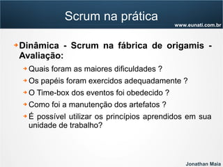 Jonathan Maia
www.eunati.com.br
Scrum na prática
➔ Dinâmica - Scrum na fábrica de origamis -
Avaliação:
➔ Quais foram as maiores dificuldades ?
➔ Os papéis foram exercidos adequadamente ?
➔ O Time-box dos eventos foi obedecido ?
➔ Como foi a manutenção dos artefatos ?
➔ É possível utilizar os princípios aprendidos em sua
unidade de trabalho?
 
