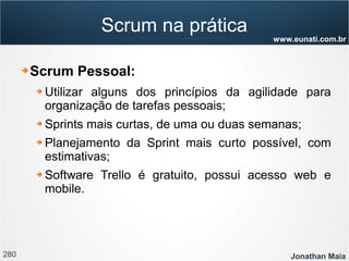 280 Jonathan Maia
www.eunati.com.br
Scrum na prática
➔ Scrum Pessoal:
➔ Utilizar alguns dos princípios da agilidade para
organização de tarefas pessoais;
➔ Sprints mais curtas, de uma ou duas semanas;
➔ Planejamento da Sprint mais curto possível, com
estimativas;
➔ Software Trello é gratuito, possui acesso web e
mobile.
 