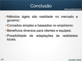 284 Jonathan Maia
www.eunati.com.br
Conclusão
➔ Métodos ágeis são realidade no mercado e
governo;
➔ Conceitos simples e baseados no empirismo;
➔ Benefícios diversos para clientes e equipes;
➔ Possibilidade de adaptações às realidades
locais.
 