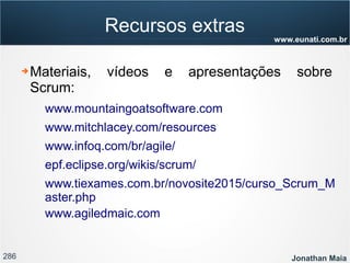 286 Jonathan Maia
www.eunati.com.br
Recursos extras
➔ Materiais, vídeos e apresentações sobre
Scrum:
www.mountaingoatsoftware.com
www.mitchlacey.com/resources
www.infoq.com/br/agile/
epf.eclipse.org/wikis/scrum/
www.tiexames.com.br/novosite2015/curso_Scrum_M
aster.php
www.agiledmaic.com
 
