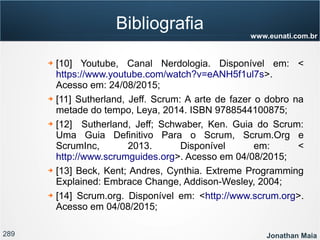 289 Jonathan Maia
www.eunati.com.br
Bibliografia
➔ [10] Youtube, Canal Nerdologia. Disponível em: <
https://www.youtube.com/watch?v=eANH5f1ul7s>.
Acesso em: 24/08/2015;
➔ [11] Sutherland, Jeff. Scrum: A arte de fazer o dobro na
metade do tempo, Leya, 2014. ISBN 9788544100875;
➔ [12] Sutherland, Jeff; Schwaber, Ken. Guia do Scrum:
Uma Guia Definitivo Para o Scrum, Scrum.Org e
ScrumInc, 2013. Disponível em: <
http://www.scrumguides.org>. Acesso em 04/08/2015;
➔ [13] Beck, Kent; Andres, Cynthia. Extreme Programming
Explained: Embrace Change, Addison-Wesley, 2004;
➔ [14] Scrum.org. Disponível em: <http://www.scrum.org>.
Acesso em 04/08/2015;
 