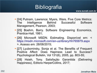 292 Jonathan Maia
www.eunati.com.br
Bibliografia
➔ [24] Putnam, Lawrence; Myers, Ware. Five Core Metrics:
The Intelligence Behind Successful Software
Management, Pearson, 2003;
➔ [25] Boehm, Barry. Software Engineering Economics,
Prentice-Hall, 1981;
➔ [26] Microsoft MSDN. Estimating. Disponível em: <
https://msdn.microsoft.com/en-us/library/hh765979.aspx
>. Acesso em: 28/08/2015;
➔ [27] Lyubomirsky, Sonja et al. The Benefits of Frequent
Positive Affect: Does Hapiness Lead to Success?
Psychological Bulletin, Vol 131(6), 2005, pp. 803-55;
➔ [28] Hsieh, Tony. Satisfação Garantida (Delivering
Happiness), Editora HarperCollins, 2017;
 