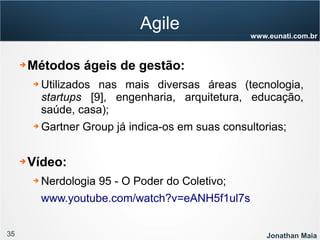 35 Jonathan Maia
www.eunati.com.br
Agile
➔ Métodos ágeis de gestão:
➔ Utilizados nas mais diversas áreas (tecnologia,
startups [9], engenharia, arquitetura, educação,
saúde, casa);
➔ Gartner Group já indica-os em suas consultorias;
➔ Vídeo:
➔ Nerdologia 95 - O Poder do Coletivo;
www.youtube.com/watch?v=eANH5f1ul7s
 