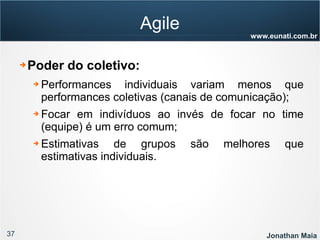 37 Jonathan Maia
www.eunati.com.br
Agile
➔ Poder do coletivo:
➔ Performances individuais variam menos que
performances coletivas (canais de comunicação);
➔ Focar em indivíduos ao invés de focar no time
(equipe) é um erro comum;
➔ Estimativas de grupos são melhores que
estimativas individuais.
 