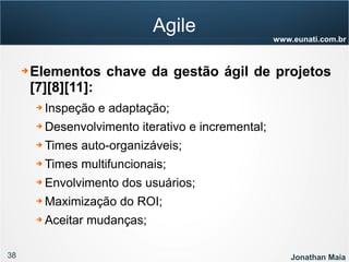 38 Jonathan Maia
www.eunati.com.br
Agile
➔ Elementos chave da gestão ágil de projetos
[7][8][11]:
➔ Inspeção e adaptação;
➔ Desenvolvimento iterativo e incremental;
➔ Times auto-organizáveis;
➔ Times multifuncionais;
➔ Envolvimento dos usuários;
➔ Maximização do ROI;
➔ Aceitar mudanças;
 