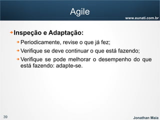 39 Jonathan Maia
www.eunati.com.br
Agile
➔ Inspeção e Adaptação:
➔ Periodicamente, revise o que já fez;
➔ Verifique se deve continuar o que está fazendo;
➔ Verifique se pode melhorar o desempenho do que
está fazendo: adapte-se.
 