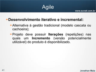 41 Jonathan Maia
www.eunati.com.br
Agile
➔ Desenvolvimento iterativo e incremental:
➔ Alternativa à gestão tradicional (modelo cascata ou
cachoeira);
➔ Projeto deve possuir Iterações (repetições) nas
quais um Incremento (versão potencialmente
utilizável) do produto é disponibilizado.
 
