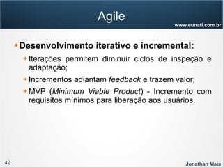 42 Jonathan Maia
www.eunati.com.br
Agile
➔ Desenvolvimento iterativo e incremental:
➔ Iterações permitem diminuir ciclos de inspeção e
adaptação;
➔ Incrementos adiantam feedback e trazem valor;
➔ MVP (Minimum Viable Product) - Incremento com
requisitos mínimos para liberação aos usuários.
 