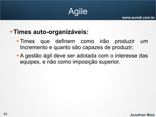 46 Jonathan Maia
www.eunati.com.br
Agile
➔ Times auto-organizáveis:
➔ Times que definem como irão produzir um
Incremento e quanto são capazes de produzir;
➔ A gestão ágil deve ser adotada com o interesse das
equipes, e não como imposição superior.
 