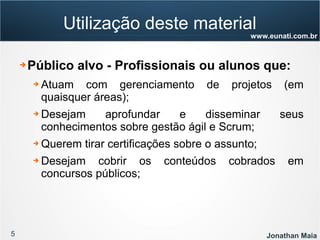 5 Jonathan Maia
www.eunati.com.br
Utilização deste material
➔ Público alvo - Profissionais ou alunos que:
➔ Atuam com gerenciamento de projetos (em
quaisquer áreas);
➔ Desejam aprofundar e disseminar seus
conhecimentos sobre gestão ágil e Scrum;
➔ Querem tirar certificações sobre o assunto;
➔ Desejam cobrir os conteúdos cobrados em
concursos públicos;
 
