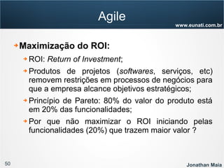 50 Jonathan Maia
www.eunati.com.br
Agile
➔ Maximização do ROI:
➔ ROI: Return of Investment;
➔ Produtos de projetos (softwares, serviços, etc)
removem restrições em processos de negócios para
que a empresa alcance objetivos estratégicos;
➔ Princípio de Pareto: 80% do valor do produto está
em 20% das funcionalidades;
➔ Por que não maximizar o ROI iniciando pelas
funcionalidades (20%) que trazem maior valor ?
 