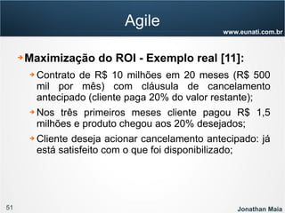 51 Jonathan Maia
www.eunati.com.br
Agile
➔ Maximização do ROI - Exemplo real [11]:
➔ Contrato de R$ 10 milhões em 20 meses (R$ 500
mil por mês) com cláusula de cancelamento
antecipado (cliente paga 20% do valor restante);
➔ Nos três primeiros meses cliente pagou R$ 1,5
milhões e produto chegou aos 20% desejados;
➔ Cliente deseja acionar cancelamento antecipado: já
está satisfeito com o que foi disponibilizado;
 