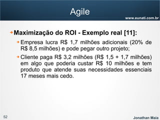 52 Jonathan Maia
www.eunati.com.br
Agile
➔ Maximização do ROI - Exemplo real [11]:
➔ Empresa lucra R$ 1,7 milhões adicionais (20% de
R$ 8,5 milhões) e pode pegar outro projeto;
➔ Cliente paga R$ 3,2 milhões (R$ 1,5 + 1,7 milhões)
em algo que poderia custar R$ 10 milhões e tem
produto que atende suas necessidades essenciais
17 meses mais cedo.
 