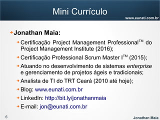 6 Jonathan Maia
www.eunati.com.br
Mini Currículo
➔ Jonathan Maia:
➔ Certificação Project Management ProfessionalTM
do
Project Management Institute (2016);
➔ Certificação Professional Scrum Master ITM
(2015);
➔ Atuando no desenvolvimento de sistemas enterprise
e gerenciamento de projetos ágeis e tradicionais;
➔ Analista de TI do TRT Ceará (2010 até hoje);
➔ Blog: www.eunati.com.br
➔ LinkedIn: http://bit.ly/jonathanmaia
➔ E-mail: jon@eunati.com.br
 