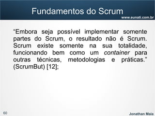 60 Jonathan Maia
www.eunati.com.br
“Embora seja possível implementar somente
partes do Scrum, o resultado não é Scrum.
Scrum existe somente na sua totalidade,
funcionando bem como um container para
outras técnicas, metodologias e práticas.”
(ScrumBut) [12];
Fundamentos do Scrum
 