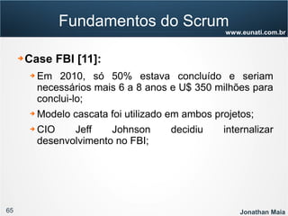 65 Jonathan Maia
www.eunati.com.br
Fundamentos do Scrum
➔ Case FBI [11]:
➔ Em 2010, só 50% estava concluído e seriam
necessários mais 6 a 8 anos e U$ 350 milhões para
conclui-lo;
➔ Modelo cascata foi utilizado em ambos projetos;
➔ CIO Jeff Johnson decidiu internalizar
desenvolvimento no FBI;
 