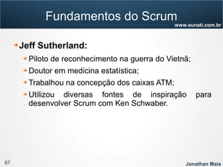67 Jonathan Maia
www.eunati.com.br
Fundamentos do Scrum
➔ Jeff Sutherland:
➔ Piloto de reconhecimento na guerra do Vietnã;
➔ Doutor em medicina estatística;
➔ Trabalhou na concepção dos caixas ATM;
➔ Utilizou diversas fontes de inspiração para
desenvolver Scrum com Ken Schwaber.
 