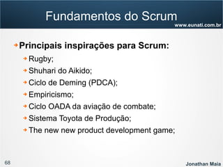 68 Jonathan Maia
www.eunati.com.br
Fundamentos do Scrum
➔ Principais inspirações para Scrum:
➔ Rugby;
➔ Shuhari do Aikido;
➔ Ciclo de Deming (PDCA);
➔ Empiricismo;
➔ Ciclo OADA da aviação de combate;
➔ Sistema Toyota de Produção;
➔ The new new product development game;
 