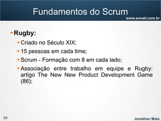 69 Jonathan Maia
www.eunati.com.br
Fundamentos do Scrum
➔ Rugby:
➔ Criado no Século XIX;
➔ 15 pessoas em cada time;
➔ Scrum - Formação com 8 em cada lado;
➔ Associação entre trabalho em equipe e Rugby:
artigo The New New Product Development Game
(86);
 