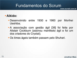 72 Jonathan Maia
www.eunati.com.br
Fundamentos do Scrum
➔ Aikido:
➔ Desenvolvido entre 1930 e 1960 por Morihei
Ueshiba;
➔ A associação com gestão ágil [38] foi feita por
Alistair Cockburn (assinou manifesto ágil e foi um
dos criadores do Crystal);
➔ Os times ágeis também passam pelo Shuhari.
 