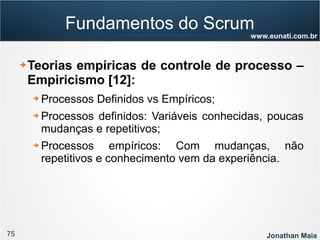 75 Jonathan Maia
www.eunati.com.br
Fundamentos do Scrum
➔ Teorias empíricas de controle de processo –
Empiricismo [12]:
➔ Processos Definidos vs Empíricos;
➔ Processos definidos: Variáveis conhecidas, poucas
mudanças e repetitivos;
➔ Processos empíricos: Com mudanças, não
repetitivos e conhecimento vem da experiência.
 