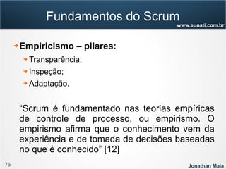 76 Jonathan Maia
www.eunati.com.br
Fundamentos do Scrum
➔ Empiricismo – pilares:
➔ Transparência;
➔ Inspeção;
➔ Adaptação.
“Scrum é fundamentado nas teorias empíricas
de controle de processo, ou empirismo. O
empirismo afirma que o conhecimento vem da
experiência e de tomada de decisões baseadas
no que é conhecido” [12]
 