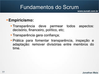 77 Jonathan Maia
www.eunati.com.br
Fundamentos do Scrum
➔ Empiricismo:
➔ Transparência deve permear todos aspectos:
decisório, financeiro, político, etc;
➔ Transparência gera confiança;
➔ Prática para fomentar transparência, inspeção e
adaptação: remover divisórias entre membros do
time.
 