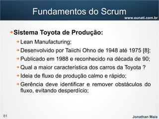 81 Jonathan Maia
www.eunati.com.br
Fundamentos do Scrum
➔ Sistema Toyota de Produção:
➔ Lean Manufacturing;
➔ Desenvolvido por Taiichi Ohno de 1948 até 1975 [8];
➔ Publicado em 1988 e reconhecido na década de 90;
➔ Qual a maior característica dos carros da Toyota ?
➔ Ideia de fluxo de produção calmo e rápido;
➔ Gerência deve identificar e remover obstáculos do
fluxo, evitando desperdício;
 