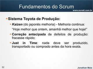82 Jonathan Maia
www.eunati.com.br
Fundamentos do Scrum
➔ Sistema Toyota de Produção:
➔ Kaizen (do japonês melhoria) - Melhoria continua:
“Hoje melhor que ontem, amanhã melhor que hoje!”
➔ Correção antecipada de defeitos de produção:
fracasse rápido;
➔ Just in Time: nada deve ser produzido,
transportado ou comprado antes da hora exata.
 