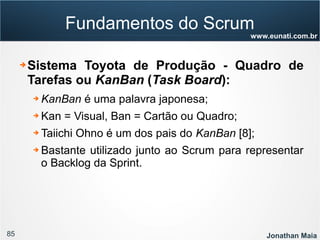 85 Jonathan Maia
www.eunati.com.br
Fundamentos do Scrum
➔ Sistema Toyota de Produção - Quadro de
Tarefas ou KanBan (Task Board):
➔ KanBan é uma palavra japonesa;
➔ Kan = Visual, Ban = Cartão ou Quadro;
➔ Taiichi Ohno é um dos pais do KanBan [8];
➔ Bastante utilizado junto ao Scrum para representar
o Backlog da Sprint.
 