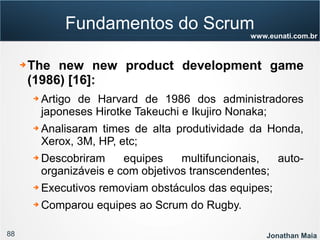 88 Jonathan Maia
www.eunati.com.br
Fundamentos do Scrum
➔ The new new product development game
(1986) [16]:
➔ Artigo de Harvard de 1986 dos administradores
japoneses Hirotke Takeuchi e Ikujiro Nonaka;
➔ Analisaram times de alta produtividade da Honda,
Xerox, 3M, HP, etc;
➔ Descobriram equipes multifuncionais, auto-
organizáveis e com objetivos transcendentes;
➔ Executivos removiam obstáculos das equipes;
➔ Comparou equipes ao Scrum do Rugby.
 