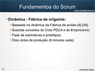 92 Jonathan Maia
www.eunati.com.br
Fundamentos do Scrum
➔ Dinâmica - Fábrica de origamis:
➔ Baseada na dinâmica da Fábrica de aviões [4] [34];
➔ Exercita conceitos do Ciclo PDCA e do Empiricismo;
➔ Fase de estimativas e protótipos;
➔ Dois ciclos de produção (8 minutos cada).
 