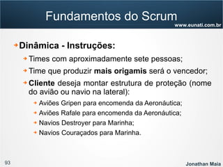 93 Jonathan Maia
www.eunati.com.br
Fundamentos do Scrum
➔ Dinâmica - Instruções:
➔ Times com aproximadamente sete pessoas;
➔ Time que produzir mais origamis será o vencedor;
➔ Cliente deseja montar estrutura de proteção (nome
do avião ou navio na lateral):
➔ Aviões Gripen para encomenda da Aeronáutica;
➔ Aviões Rafale para encomenda da Aeronáutica;
➔ Navios Destroyer para Marinha;
➔ Navios Couraçados para Marinha.
 