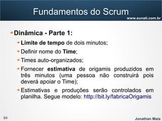 94 Jonathan Maia
www.eunati.com.br
Fundamentos do Scrum
➔ Dinâmica - Parte 1:
➔ Limite de tempo de dois minutos;
➔ Definir nome do Time;
➔ Times auto-organizados;
➔ Fornecer estimativa de origamis produzidos em
três minutos (uma pessoa não construirá pois
deverá apoiar o Time);
➔ Estimativas e produções serão controlados em
planilha. Segue modelo: http://bit.ly/fabricaOrigamis
 