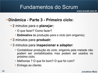 96 Jonathan Maia
www.eunati.com.br
Fundamentos do Scrum
➔ Dinâmica - Parte 3 - Primeiro ciclo:
➔ 2 minutos para o planejar:
➔ O que fazer? Como fazer?
➔ Estimativa de produção para o ciclo (em origamis);
➔ 3 minutos para produzir;
➔ 3 minutos para inspecionar e adaptar:
➔ Contabilizar produção do ciclo: origamis pela metade não
podem ser contabilizados mas podem ser usados no
próximo ciclo;
➔ Melhorias ? O que foi bom? O que foi ruim?
➔ Entrega ao cliente;
 