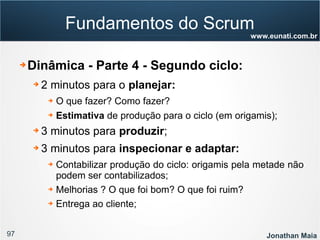 97 Jonathan Maia
www.eunati.com.br
Fundamentos do Scrum
➔ Dinâmica - Parte 4 - Segundo ciclo:
➔ 2 minutos para o planejar:
➔ O que fazer? Como fazer?
➔ Estimativa de produção para o ciclo (em origamis);
➔ 3 minutos para produzir;
➔ 3 minutos para inspecionar e adaptar:
➔ Contabilizar produção do ciclo: origamis pela metade não
podem ser contabilizados;
➔ Melhorias ? O que foi bom? O que foi ruim?
➔ Entrega ao cliente;
 