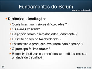 98 Jonathan Maia
www.eunati.com.br
Fundamentos do Scrum
➔ Dinâmica - Avaliação:
➔ Quais foram as maiores dificuldades ?
➔ Os aviões voaram?
➔ Os papéis foram exercidos adequadamente ?
➔ O Limite de tempo foi obedecido ?
➔ Estimativas e produção evoluíram com o tempo ?
➔ O protótipo foi importante?
➔ É possível utilizar os princípios aprendidos em sua
unidade de trabalho?
 