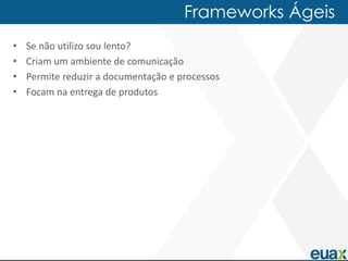 Frameworks Ágeis
•   Se não utilizo sou lento?
•   Criam um ambiente de comunicação
•   Permite reduzir a documentação e processos
•   Focam na entrega de produtos
 