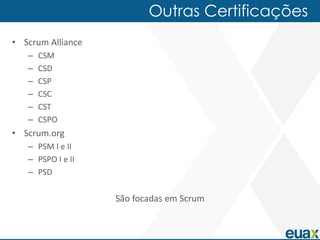Outras Certificações
• Scrum Alliance
   –   CSM
   –   CSD
   –   CSP
   –   CSC
   –   CST
   –   CSPO
• Scrum.org
   – PSM I e II
   – PSPO I e II
   – PSD

                   São focadas em Scrum
 