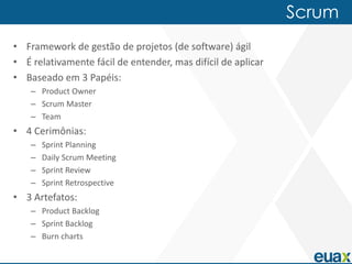 Scrum
• Framework de gestão de projetos (de software) ágil
• É relativamente fácil de entender, mas difícil de aplicar
• Baseado em 3 Papéis:
    – Product Owner
    – Scrum Master
    – Team
• 4 Cerimônias:
    –   Sprint Planning
    –   Daily Scrum Meeting
    –   Sprint Review
    –   Sprint Retrospective
• 3 Artefatos:
    – Product Backlog
    – Sprint Backlog
    – Burn charts
 