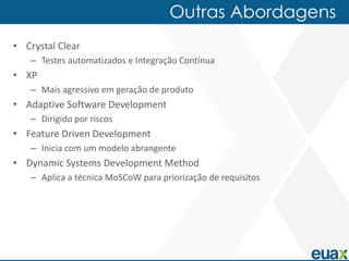 Outras Abordagens
• Crystal Clear
   – Testes automatizados e Integração Contínua
• XP
   – Mais agressivo em geração de produto
• Adaptive Software Development
   – Dirigido por riscos
• Feature Driven Development
   – Inicia com um modelo abrangente
• Dynamic Systems Development Method
   – Aplica a técnica MoSCoW para priorização de requisitos
 