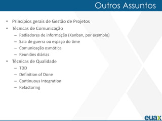 Outros Assuntos
• Princípios gerais de Gestão de Projetos
• Técnicas de Comunicação
   –   Radiadores de informação (Kanban, por exemplo)
   –   Sala de guerra ou espaço do time
   –   Comunicação osmótica
   –   Reuniões diárias
• Técnicas de Qualidade
   –   TDD
   –   Definition of Done
   –   Continuous Integration
   –   Refactoring
 