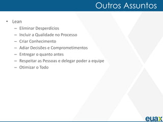 Outros Assuntos
• Lean
   –   Eliminar Desperdícios
   –   Incluir a Qualidade no Processo
   –   Criar Conhecimento
   –   Adiar Decisões e Comprometimentos
   –   Entregar o quanto antes
   –   Respeitar as Pessoas e delegar poder a equipe
   –   Otimizar o Todo
 