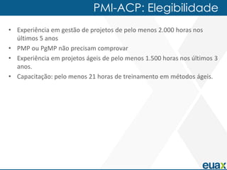 PMI-ACP: Elegibilidade
• Experiência em gestão de projetos de pelo menos 2.000 horas nos
  últimos 5 anos
• PMP ou PgMP não precisam comprovar
• Experiência em projetos ágeis de pelo menos 1.500 horas nos últimos 3
  anos.
• Capacitação: pelo menos 21 horas de treinamento em métodos ágeis.
 