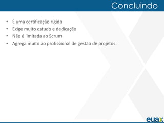 Concluindo
•   É uma certificação rígida
•   Exige muito estudo e dedicação
•   Não é limitada ao Scrum
•   Agrega muito ao profissional de gestão de projetos
 