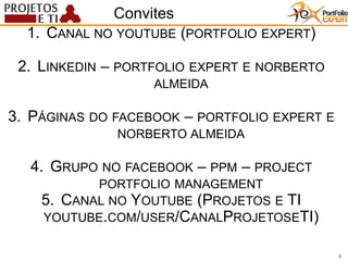 3
1. CANAL NO YOUTUBE (PORTFOLIO EXPERT)
2. LINKEDIN – PORTFOLIO EXPERT E NORBERTO
ALMEIDA
3. PÁGINAS DO FACEBOOK – PORTFOLIO EXPERT E
NORBERTO ALMEIDA
4. GRUPO NO FACEBOOK – PPM – PROJECT
PORTFOLIO MANAGEMENT
5. CANAL NO YOUTUBE (PROJETOS E TI
YOUTUBE.COM/USER/CANALPROJETOSETI)
3
Convites
 