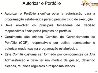 34
▪ Autorizar o Portfólio significa obter a autorização para a
programação estabelecida para o próximo ciclo de execução.
▪ Deve envolver os principais tomadores de decisão
responsáveis finais pelos projetos do portfólio.
▪ Geralmente são criados Comitês de Gerenciamento de
Portfólio (CGP), responsáveis por definir, acompanhar e
autorizar mudanças na programação estabelecida.
▪ Este Comitê costuma ser formado por componentes da Alta
Administração e deve ter um modelo de gestão, definindo
alçadas, reuniões regulares e responsabilidades.
Autorizar o Portfólio
 