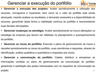 41
Gerenciar a execução do portfólio
▪ Gerenciar a execução dos projetos: Avaliar periodicamente a utilização dos
recursos, cronograma e orçamento, bem como se o valor do portfólio está sendo
alcançado, visando analisar os resultados, a demanda necessária e a disponibilidade de
recursos, garantindo desta forma a viabilidade contínua do portfólio e recomendando
suas devidas otimizações;
▪ Gerenciar mudanças na estratégia: Avaliar periodicamente se houve alterações na
estratégia da empresa que devem ser refletidas no planejamento e acompanhamento
do portfólio;
▪ Gerenciar os riscos do portfólio: Executar o plano de gerenciamento de riscos e
reavaliar periodicamente os riscos do portfólio, suas ocorrências e respostas, através da
identificação, análise qualitativa e quantitativa e respostas aos riscos;
▪ Gerenciar a comunicação do portfólio: Coletar, distribuir e armazenar as
informações contidas no plano de gerenciamento da comunicação do portfólio,
garantindo a satisfação das partes interessadas com os requisitos de comunicação do
projeto.
 